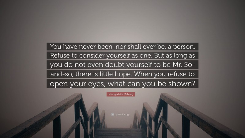 Nisargadatta Maharaj Quote: “You have never been, nor shall ever be, a person. Refuse to consider yourself as one. But as long as you do not even doubt yourself to be Mr. So-and-so, there is little hope. When you refuse to open your eyes, what can you be shown?”