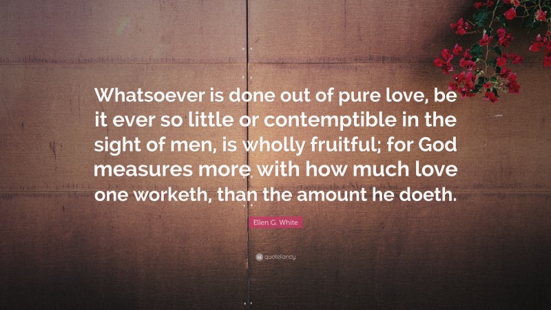 Ellen G. White Quote: “Whatsoever is done out of pure love, be it ever so little or contemptible in the sight of men, is wholly fruitful; for God measures more with how much love one worketh, than the amount he doeth.”