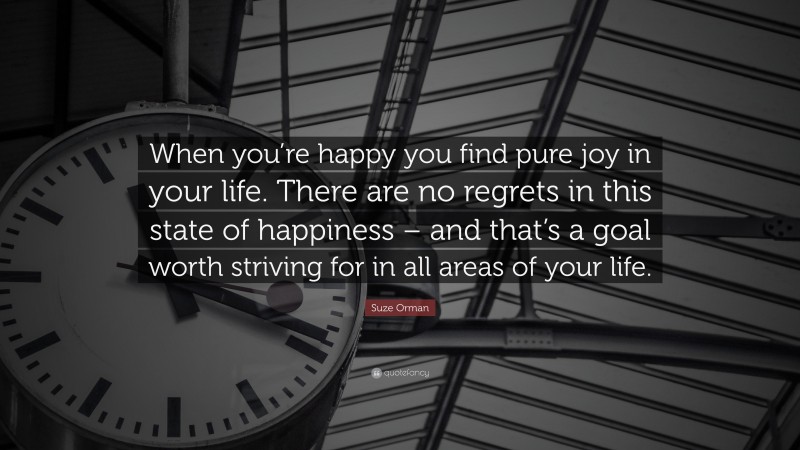 Suze Orman Quote: “When you’re happy you find pure joy in your life. There are no regrets in this state of happiness – and that’s a goal worth striving for in all areas of your life.”