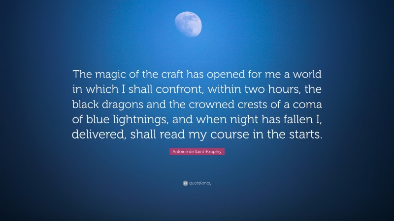 Antoine de Saint-Exupéry Quote: “The magic of the craft has opened for me a world in which I shall confront, within two hours, the black dragons and the crowned crests of a coma of blue lightnings, and when night has fallen I, delivered, shall read my course in the starts.”