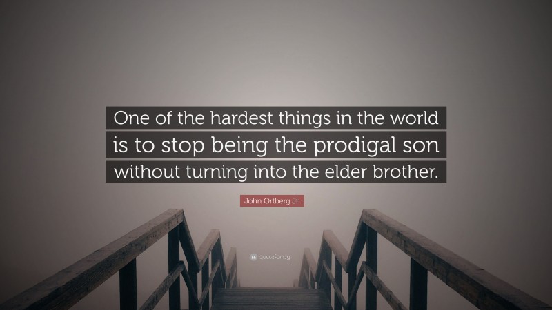 John Ortberg Jr. Quote: “One of the hardest things in the world is to stop being the prodigal son without turning into the elder brother.”