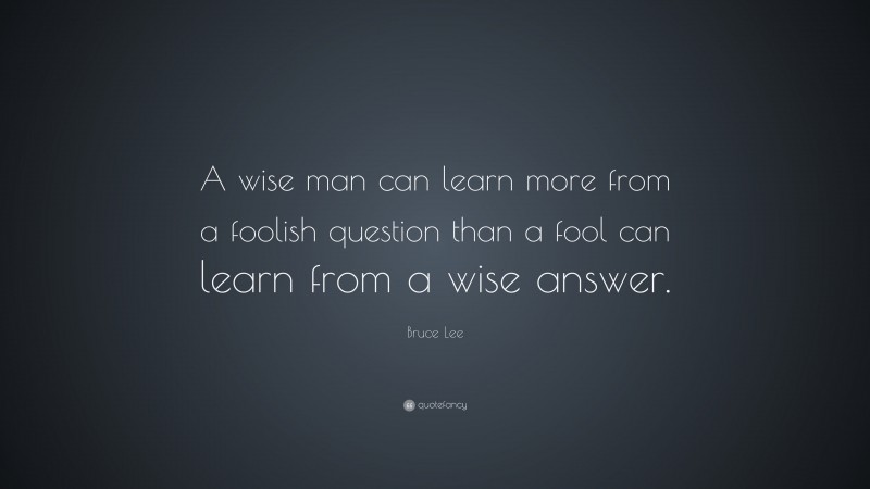 Bruce Lee Quote: “A wise man can learn more from a foolish question than a fool can learn from a wise answer.”
