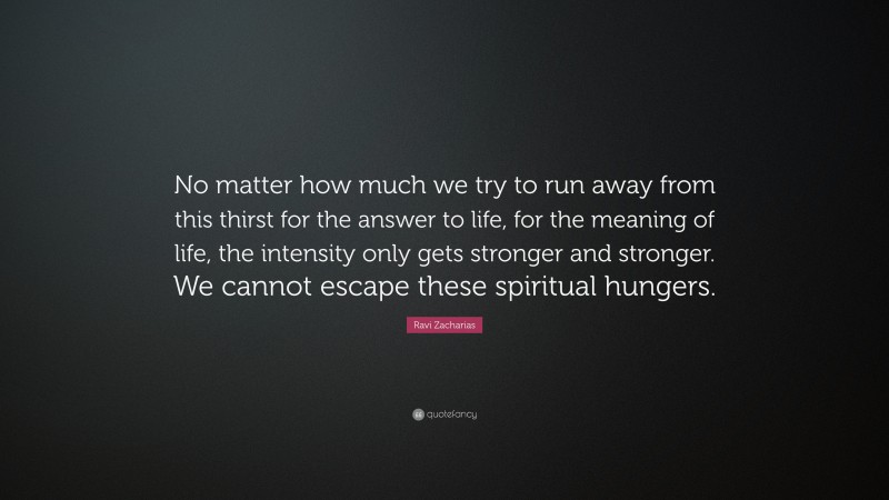 Ravi Zacharias Quote: “No matter how much we try to run away from this thirst for the answer to life, for the meaning of life, the intensity only gets stronger and stronger. We cannot escape these spiritual hungers.”