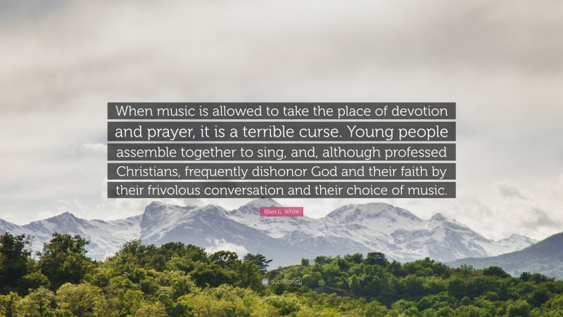 Ellen G. White Quote: “When music is allowed to take the place of devotion and prayer, it is a terrible curse. Young people assemble together to sing, and, although professed Christians, frequently dishonor God and their faith by their frivolous conversation and their choice of music.”