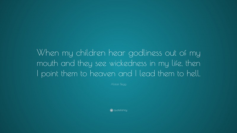 Alistair Begg Quote: “When my children hear godliness out of my mouth and they see wickedness in my life, then I point them to heaven and I lead them to hell.”