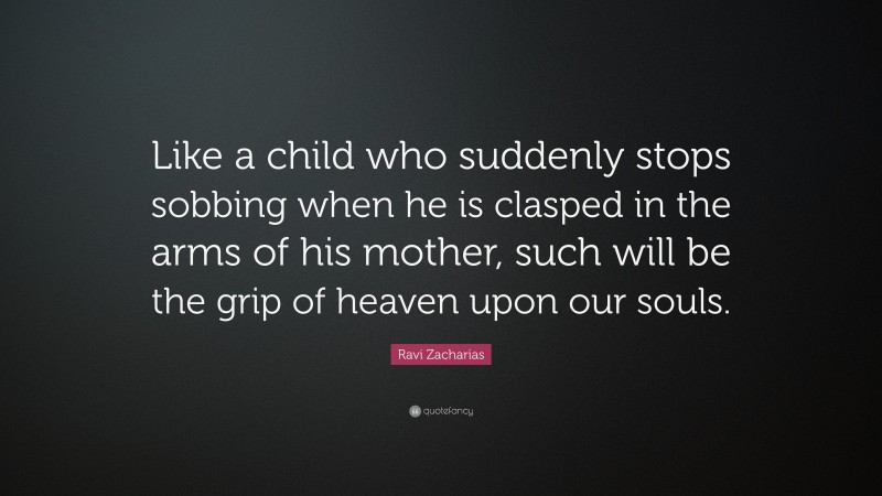 Ravi Zacharias Quote: “Like a child who suddenly stops sobbing when he is clasped in the arms of his mother, such will be the grip of heaven upon our souls.”