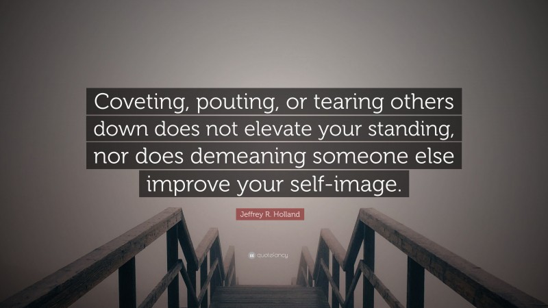 Jeffrey R. Holland Quote: “Coveting, pouting, or tearing others down does not elevate your standing, nor does demeaning someone else improve your self-image.”