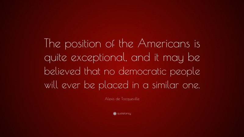 Alexis de Tocqueville Quote: “The position of the Americans is quite exceptional, and it may be believed that no democratic people will ever be placed in a similar one.”