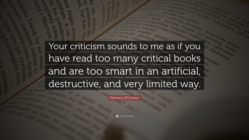 Flannery O'Connor Quote: “Your criticism sounds to me as if you have read too many critical books and are too smart in an artificial, destructive, and very limited way.”