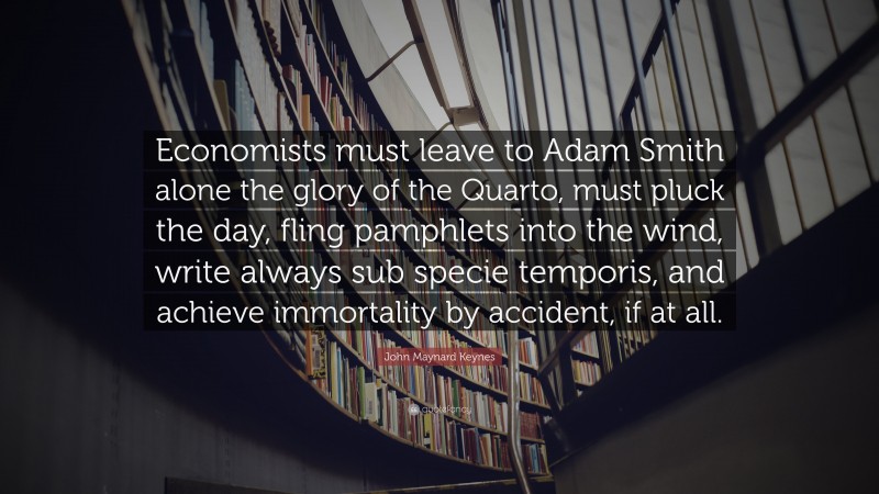 John Maynard Keynes Quote: “Economists must leave to Adam Smith alone the glory of the Quarto, must pluck the day, fling pamphlets into the wind, write always sub specie temporis, and achieve immortality by accident, if at all.”