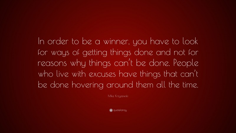 Mike Krzyzewski Quote: “In order to be a winner, you have to look for ways of getting things done and not for reasons why things can’t be done. People who live with excuses have things that can’t be done hovering around them all the time.”