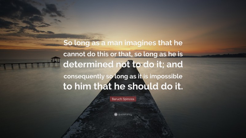 Baruch Spinoza Quote: “So long as a man imagines that he cannot do this or that, so long as he is determined not to do it; and consequently so long as it is impossible to him that he should do it.”