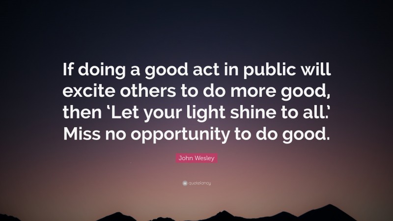 John Wesley Quote: “If doing a good act in public will excite others to do more good, then ‘Let your light shine to all.’ Miss no opportunity to do good.”