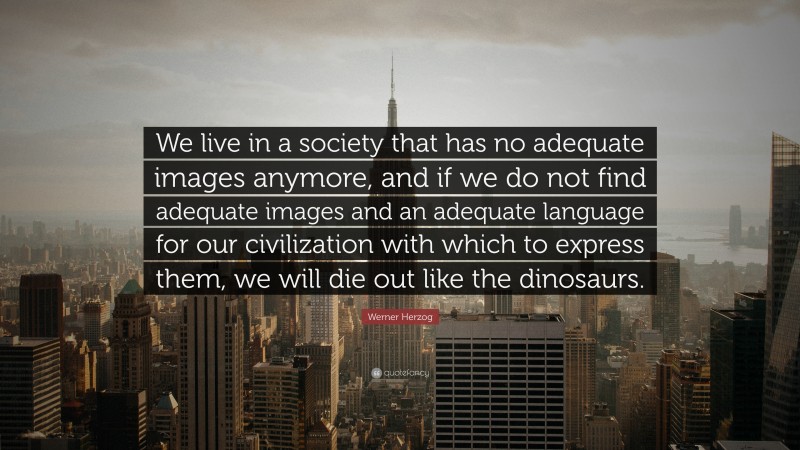 Werner Herzog Quote: “We live in a society that has no adequate images anymore, and if we do not find adequate images and an adequate language for our civilization with which to express them, we will die out like the dinosaurs.”