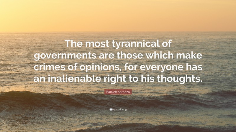 Baruch Spinoza Quote: “The most tyrannical of governments are those which make crimes of opinions, for everyone has an inalienable right to his thoughts.”