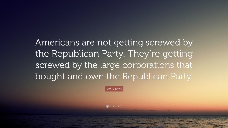 Molly Ivins Quote: “Americans are not getting screwed by the Republican Party. They’re getting screwed by the large corporations that bought and own the Republican Party.”