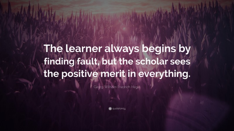Georg Wilhelm Friedrich Hegel Quote: “The learner always begins by finding fault, but the scholar sees the positive merit in everything.”