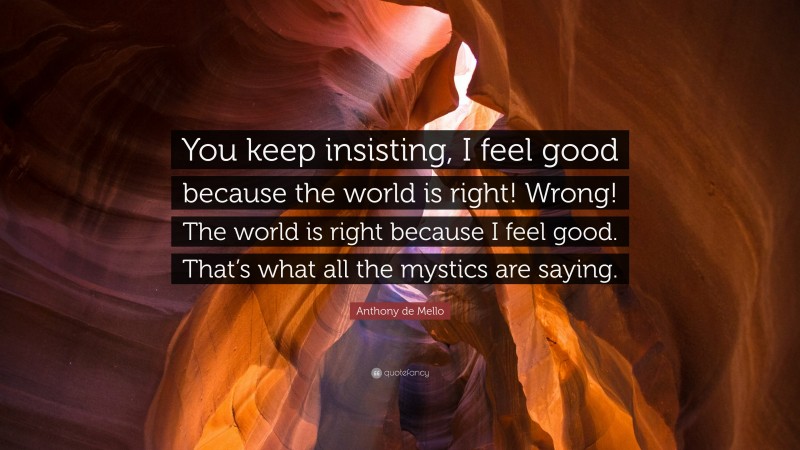 Anthony de Mello Quote: “You keep insisting, I feel good because the world is right! Wrong! The world is right because I feel good. That’s what all the mystics are saying.”