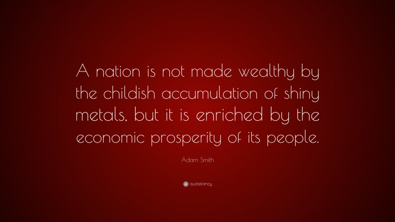 Adam Smith Quote: “A nation is not made wealthy by the childish accumulation of shiny metals, but it is enriched by the economic prosperity of its people.”