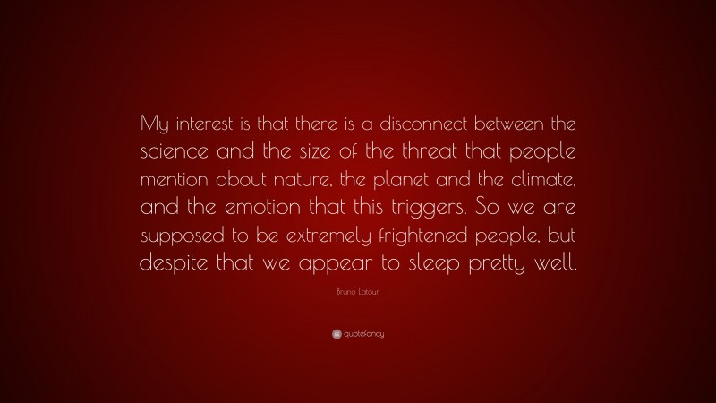Bruno Latour Quote: “My interest is that there is a disconnect between the science and the size of the threat that people mention about nature, the planet and the climate, and the emotion that this triggers. So we are supposed to be extremely frightened people, but despite that we appear to sleep pretty well.”