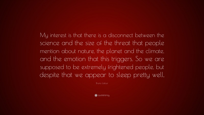 Bruno Latour Quote: “My interest is that there is a disconnect between the science and the size of the threat that people mention about nature, the planet and the climate, and the emotion that this triggers. So we are supposed to be extremely frightened people, but despite that we appear to sleep pretty well.”