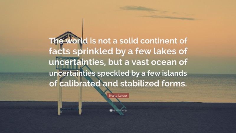 Bruno Latour Quote: “The world is not a solid continent of facts sprinkled by a few lakes of uncertainties, but a vast ocean of uncertainties speckled by a few islands of calibrated and stabilized forms.”