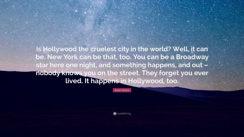 Buster Keaton Quote: “Is Hollywood the cruelest city in the world? Well, it can be. New York can be that, too. You can be a Broadway star here one night, and something happens, and out – nobody knows you on the street. They forget you ever lived. It happens in Hollywood, too.”