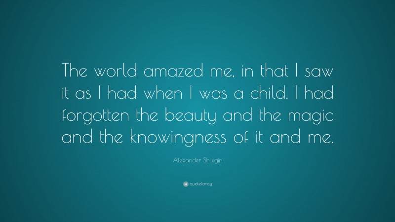 Alexander Shulgin Quote: “The world amazed me, in that I saw it as I had when I was a child. I had forgotten the beauty and the magic and the knowingness of it and me.”