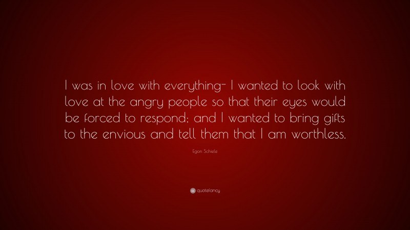 Egon Schiele Quote: “I was in love with everything- I wanted to look with love at the angry people so that their eyes would be forced to respond; and I wanted to bring gifts to the envious and tell them that I am worthless.”