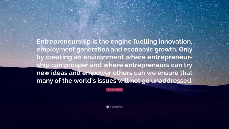 Klaus Schwab Quote: “Entrepreneurship is the engine fuelling innovation, employment generation and economic growth. Only by creating an environment where entrepreneur- ship can prosper and where entrepreneurs can try new ideas and empower others can we ensure that many of the world’s issues will not go unaddressed.”