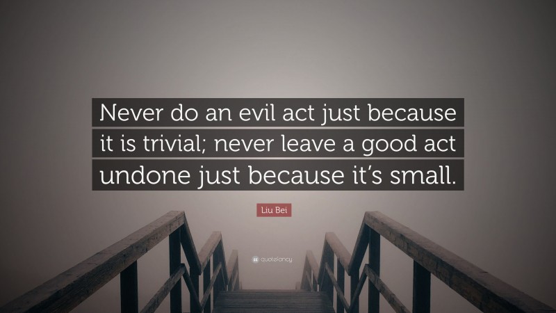 Liu Bei Quote: “Never do an evil act just because it is trivial; never leave a good act undone just because it’s small.”