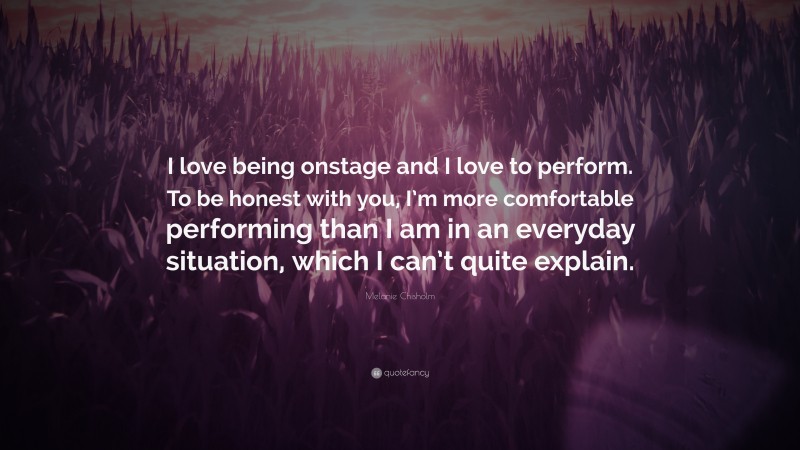 Melanie Chisholm Quote: “I love being onstage and I love to perform. To be honest with you, I’m more comfortable performing than I am in an everyday situation, which I can’t quite explain.”