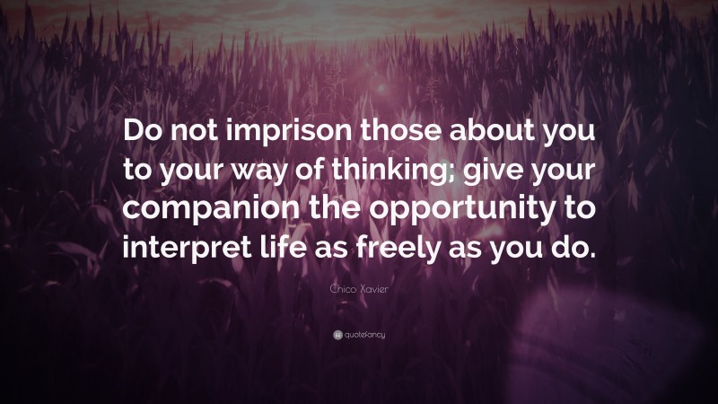Chico Xavier Quote: “Do not imprison those about you to your way of thinking; give your companion the opportunity to interpret life as freely as you do.”
