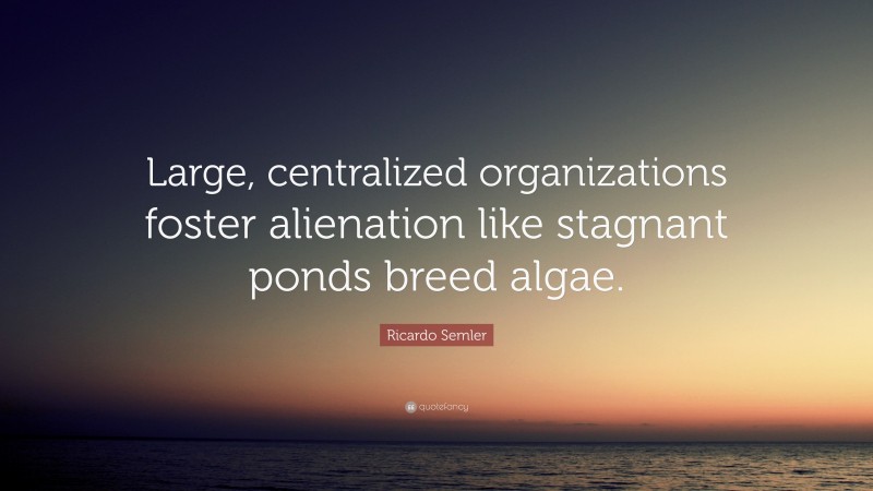 Ricardo Semler Quote: “Large, centralized organizations foster alienation like stagnant ponds breed algae.”
