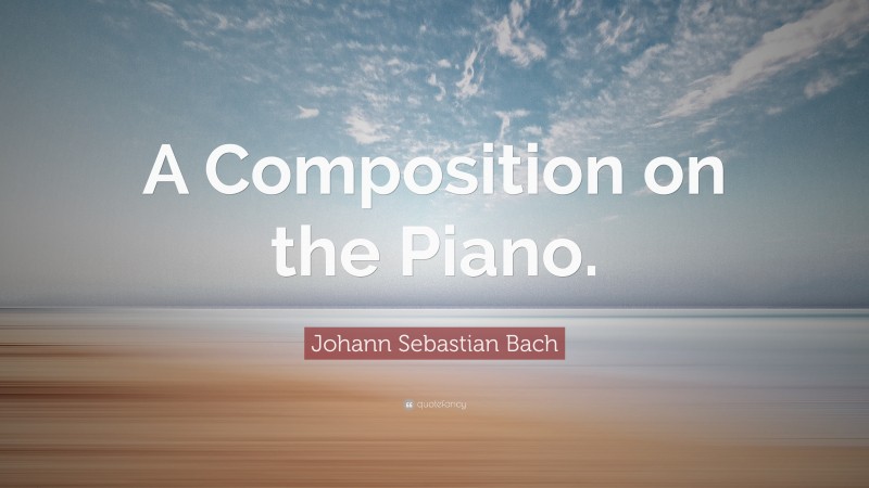 Johann Sebastian Bach Quote: “A Composition on the Piano.”