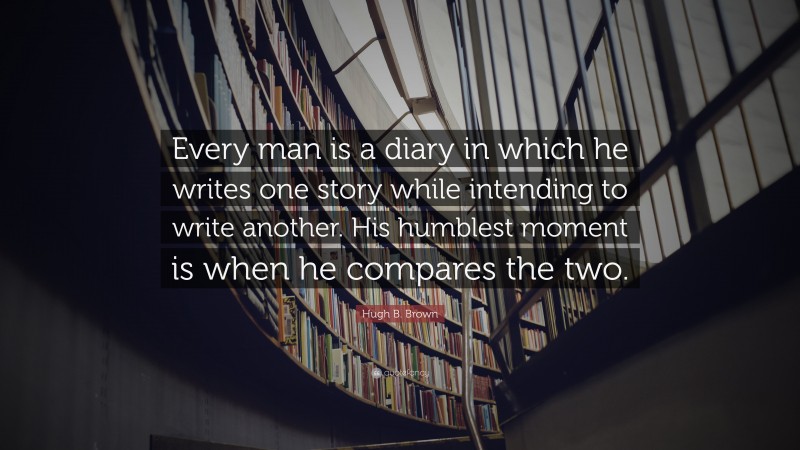 Hugh B. Brown Quote: “Every man is a diary in which he writes one story while intending to write another. His humblest moment is when he compares the two.”