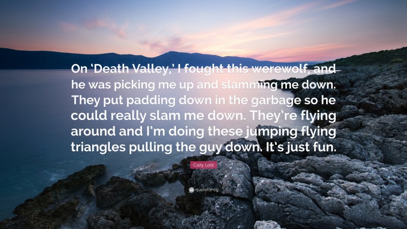 Caity Lotz Quote: “On ‘Death Valley,’ I fought this werewolf, and he was picking me up and slamming me down. They put padding down in the garbage so he could really slam me down. They’re flying around and I’m doing these jumping flying triangles pulling the guy down. It’s just fun.”