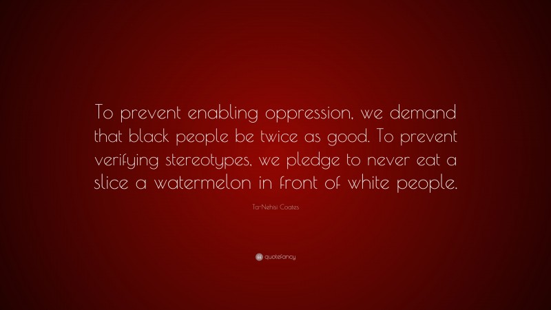 Ta-Nehisi Coates Quote: “To prevent enabling oppression, we demand that black people be twice as good. To prevent verifying stereotypes, we pledge to never eat a slice a watermelon in front of white people.”