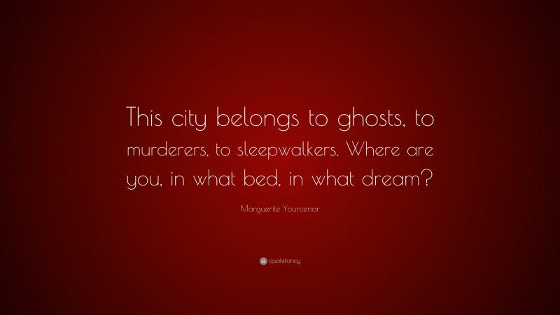 Marguerite Yourcenar Quote: “This city belongs to ghosts, to murderers, to sleepwalkers. Where are you, in what bed, in what dream?”