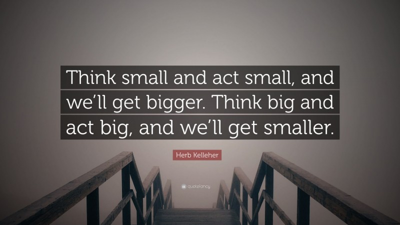 Herb Kelleher Quote: “Think small and act small, and we’ll get bigger. Think big and act big, and we’ll get smaller.”