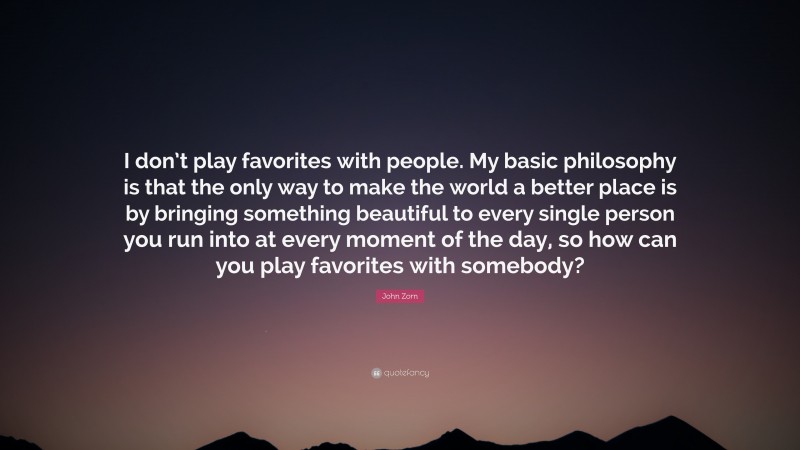 John Zorn Quote: “I don’t play favorites with people. My basic philosophy is that the only way to make the world a better place is by bringing something beautiful to every single person you run into at every moment of the day, so how can you play favorites with somebody?”