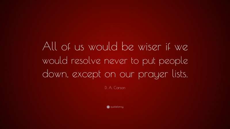 D. A. Carson Quote: “All of us would be wiser if we would resolve never to put people down, except on our prayer lists.”