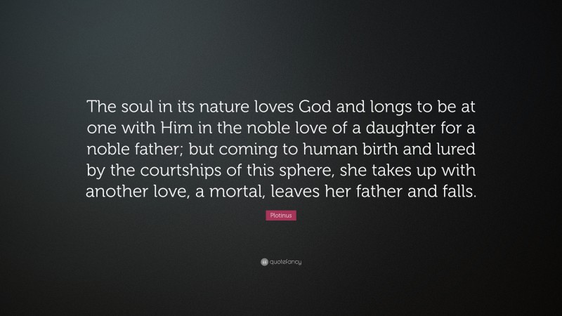 Plotinus Quote: “The soul in its nature loves God and longs to be at one with Him in the noble love of a daughter for a noble father; but coming to human birth and lured by the courtships of this sphere, she takes up with another love, a mortal, leaves her father and falls.”