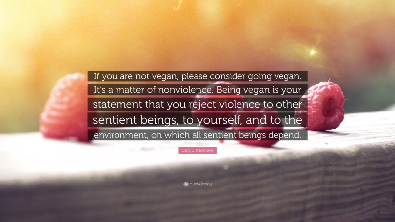 Gary L. Francione Quote: “If you are not vegan, please consider going vegan. It’s a matter of nonviolence. Being vegan is your statement that you reject violence to other sentient beings, to yourself, and to the environment, on which all sentient beings depend.”