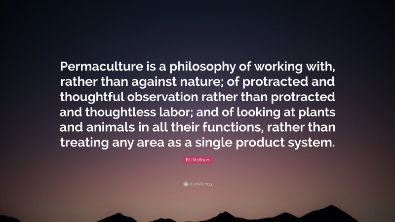 Bill Mollison Quote: “Permaculture is a philosophy of working with, rather than against nature; of protracted and thoughtful observation rather than protracted and thoughtless labor; and of looking at plants and animals in all their functions, rather than treating any area as a single product system.”