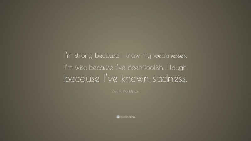 Ziad K. Abdelnour Quote: “I’m strong because I know my weaknesses. I’m wise because I’ve been foolish. I laugh because I’ve known sadness.”