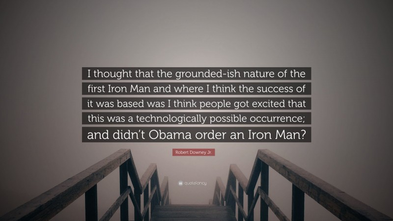 Robert Downey Jr. Quote: “I thought that the grounded-ish nature of the first Iron Man and where I think the success of it was based was I think people got excited that this was a technologically possible occurrence; and didn’t Obama order an Iron Man?”