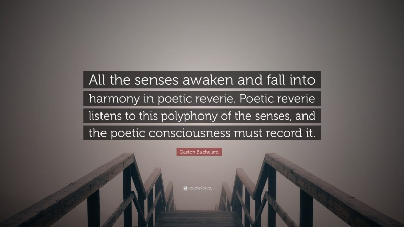 Gaston Bachelard Quote: “All the senses awaken and fall into harmony in poetic reverie. Poetic reverie listens to this polyphony of the senses, and the poetic consciousness must record it.”