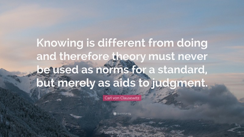 Carl von Clausewitz Quote: “Knowing is different from doing and therefore theory must never be used as norms for a standard, but merely as aids to judgment.”