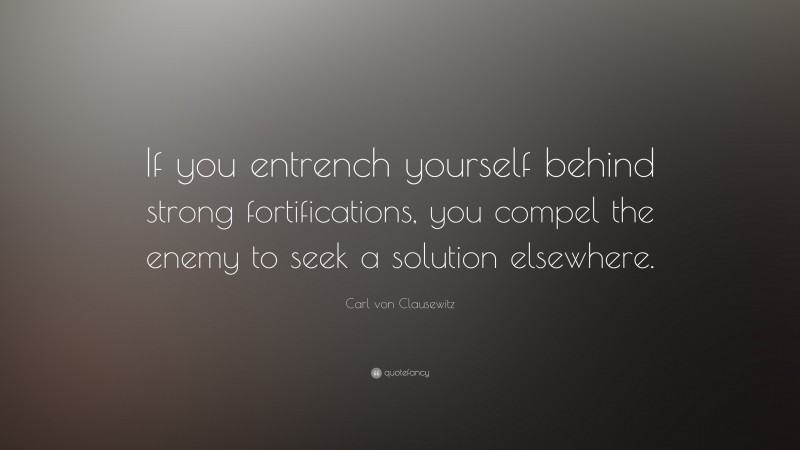 Carl von Clausewitz Quote: “If you entrench yourself behind strong fortifications, you compel the enemy to seek a solution elsewhere.”